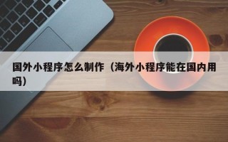 北京国外小程序怎么制作（海外小程序能在国内用吗）