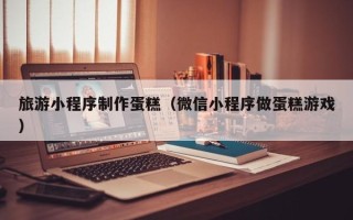 北京旅游小程序制作蛋糕（微信小程序做蛋糕游戏）